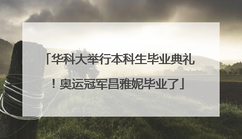华科大举行本科生毕业典礼！奥运冠军昌雅妮毕业了