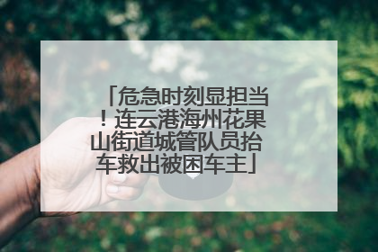 危急时刻显担当！连云港海州花果山街道城管队员抬车救出被困车主