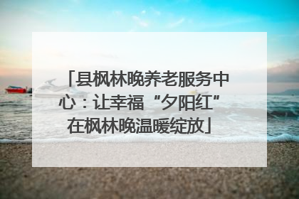 县枫林晚养老服务中心：让幸福“夕阳红”在枫林晚温暖绽放