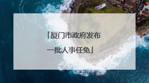 厦门市政府发布一批人事任免