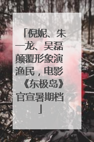 倪妮、朱一龙、吴磊颠覆形象演渔民，电影《东极岛》官宣暑期档