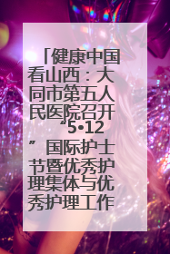 健康中国看山西：大同市第五人民医院召开“5•12”国际护士节暨优秀护理集体与优秀护理工作者表彰大会