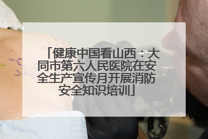 健康中国看山西：大同市第六人民医院在安全生产宣传月开展消防安全知识培训