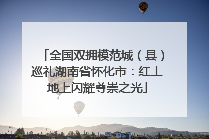 全国双拥模范城（县）巡礼湖南省怀化市：红土地上闪耀尊崇之光