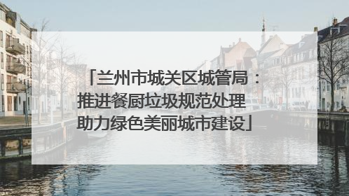 兰州市城关区城管局：推进餐厨垃圾规范处理 助力绿色美丽城市建设