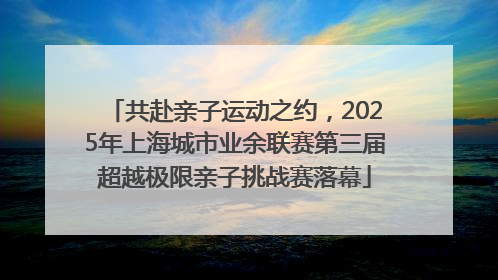 共赴亲子运动之约，2025年上海城市业余联赛第三届超越极限亲子挑战赛落幕