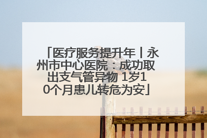 医疗服务提升年丨永州市中心医院：成功取出支气管异物 1岁10个月患儿转危为安