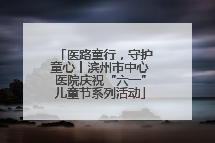 医路童行，守护童心丨滨州市中心医院庆祝“六一”儿童节系列活动
