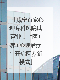 咸宁首家心理专科医院试营业，“医+养+心理治疗”开启医养新模式