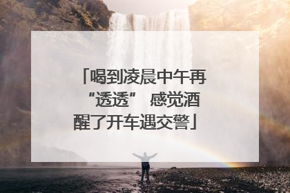 喝到凌晨中午再“透透” 感觉酒醒了开车遇交警