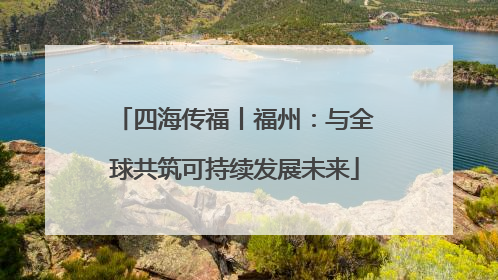 四海传福丨福州：与全球共筑可持续发展未来