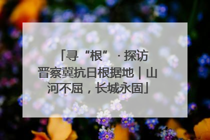 寻“根” · 探访晋察冀抗日根据地｜山河不屈，长城永固