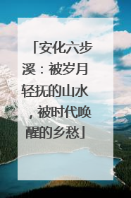 安化六步溪：被岁月轻抚的山水，被时代唤醒的乡愁