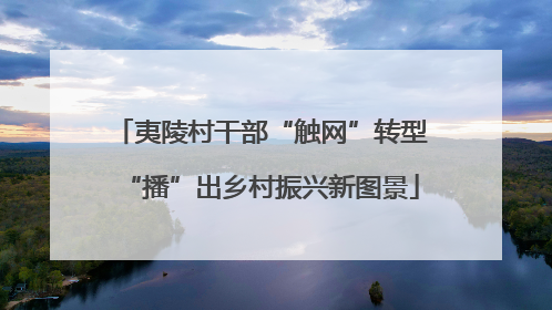夷陵村干部“触网”转型“播”出乡村振兴新图景