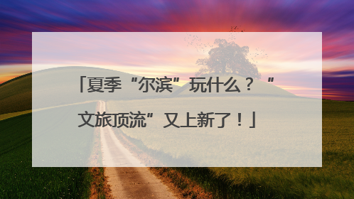 夏季“尔滨”玩什么？“文旅顶流”又上新了！