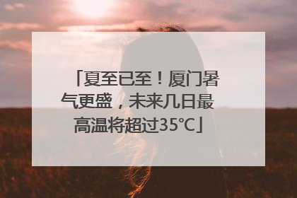 夏至已至！厦门暑气更盛，未来几日最高温将超过35℃