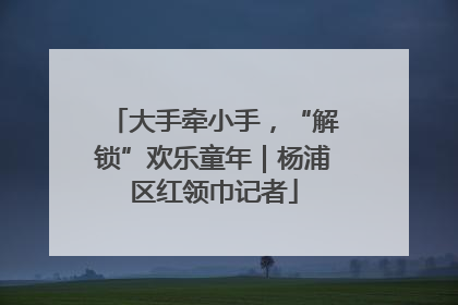大手牵小手，“解锁”欢乐童年｜杨浦区红领巾记者