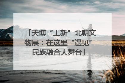 天博“上新”北朝文物展：在这里“遇见”民族融合大舞台