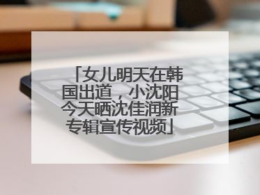女儿明天在韩国出道，小沈阳今天晒沈佳润新专辑宣传视频