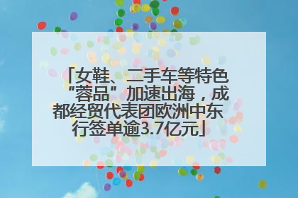 女鞋、二手车等特色“蓉品”加速出海，成都经贸代表团欧洲中东行签单逾3.7亿元
