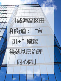 威海高区田和街道：“宣讲+”赋能 绘就基层治理同心圆