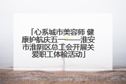 心系城市美容师 健康护航庆五一——淮安市淮阴区总工会开展关爱职工体检活动