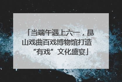 当端午遇上六一，昆山戏曲百戏博物馆打造“有戏”文化盛宴