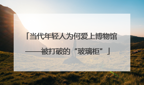 当代年轻人为何爱上博物馆——被打破的“玻璃柜”
