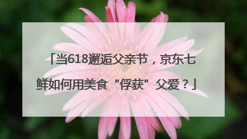 当618邂逅父亲节，京东七鲜如何用美食“俘获”父爱？