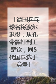 德国乒乓球名将波尔退役：从孔令辉打到王楚钦，同5代国乒选手竞争