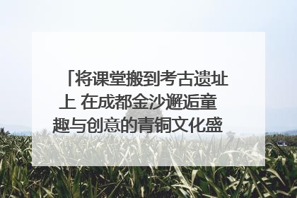 将课堂搬到考古遗址上 在成都金沙邂逅童趣与创意的青铜文化盛宴｜文化中国行