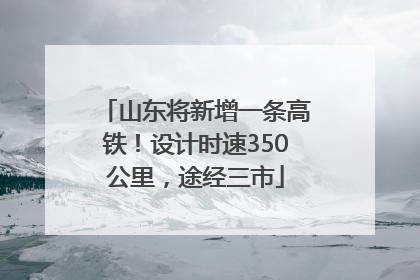 山东将新增一条高铁！设计时速350公里，途经三市
