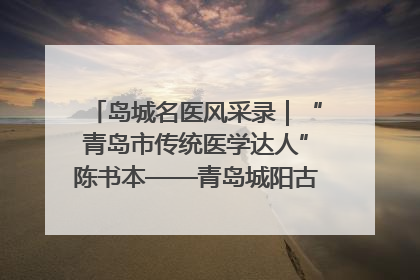岛城名医风采录｜“青岛市传统医学达人”陈书本——青岛城阳古镇正骨医院骨伤科