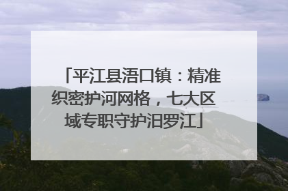 平江县浯口镇：精准织密护河网格，七大区域专职守护汨罗江