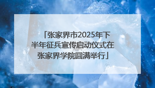 张家界市2025年下半年征兵宣传启动仪式在张家界学院圆满举行