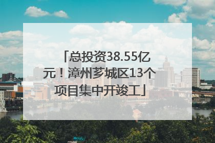 总投资38.55亿元！漳州芗城区13个项目集中开竣工