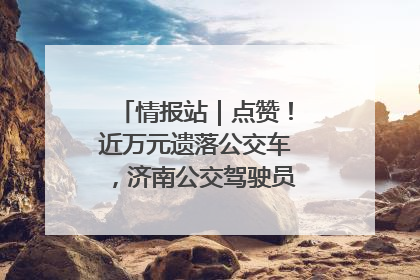 情报站｜点赞！近万元遗落公交车，济南公交驾驶员乘客接力还失主