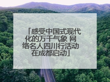 感受中国式现代化的万千气象 网络名人四川行活动在成都启动