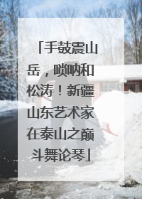 手鼓震山岳，唢呐和松涛！新疆山东艺术家在泰山之巅斗舞论琴