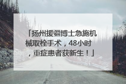 扬州援疆博士急施机械取栓手术，48小时，重症患者获新生！