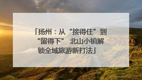 扬州：从“接得住”到“留得下” 北山小镇解锁全域旅游新打法