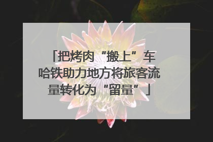 把烤肉“搬上”车 哈铁助力地方将旅客流量转化为“留量”