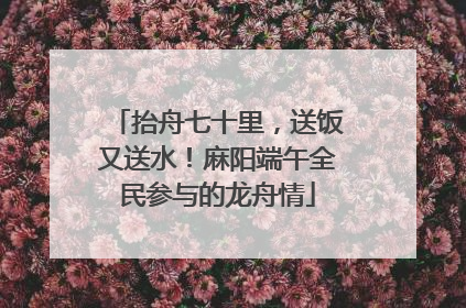 抬舟七十里，送饭又送水！麻阳端午全民参与的龙舟情