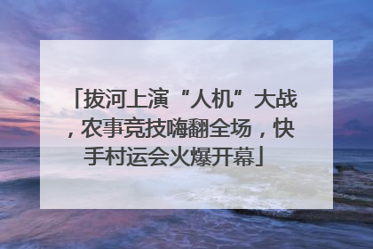 拔河上演“人机”大战，农事竞技嗨翻全场，快手村运会火爆开幕