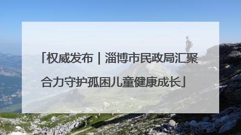 权威发布｜淄博市民政局汇聚合力守护孤困儿童健康成长