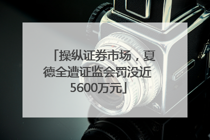 操纵证券市场，夏德全遭证监会罚没近5600万元