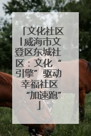 文化社区│威海市文登区东城社区：文化“引擎”驱动 幸福社区“加速跑”