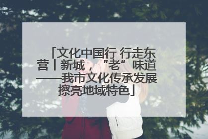 文化中国行 行走东营丨新城，“老”味道——我市文化传承发展擦亮地域特色