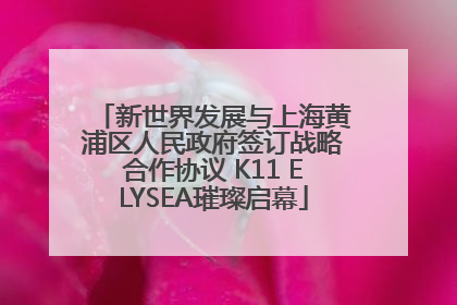 新世界发展与上海黄浦区人民政府签订战略合作协议 K11 ELYSEA璀璨启幕