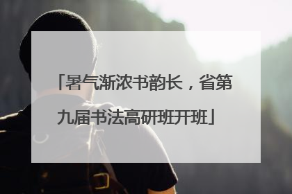 暑气渐浓书韵长，省第九届书法高研班开班